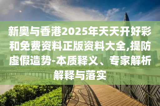 新奥与香港2025年天天开好彩和免费资料正版资料大全,提防虚假造势-本质释义、专家解析解释与落实