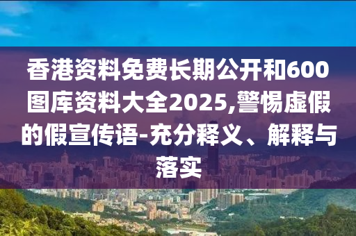 香港资料免费长期公开和600图库资料大全2025,警惕虚假的假宣传语-充分释义、解释与落实