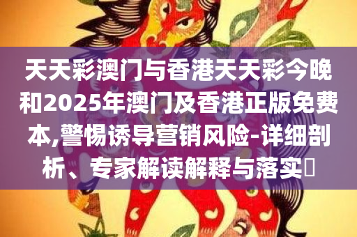 天天彩澳门与香港天天彩今晚和2025年澳门及香港正版免费本,警惕诱导营销风险-详细剖析、专家解读解释与落实​