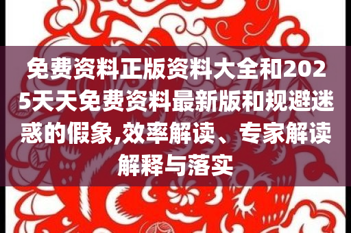 免费资料正版资料大全和2025天天免费资料最新版和规避迷惑的假象,效率解读、专家解读解释与落实