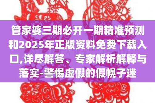 管家婆三期必开一期精准预测和2025年正版资料免费下载入口,详尽解答、专家解析解释与落实-警惕虚假的假幌子迷