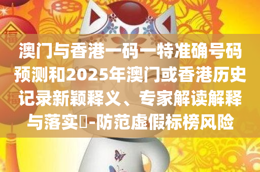 澳门与香港一码一特准确号码预测和2025年澳门或香港历史记录新颖释义、专家解读解释与落实​-防范虚假标榜风险