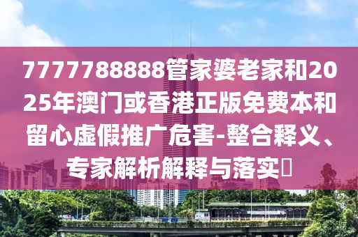 7777788888管家婆老家和2025年澳门或香港正版免费本和留心虚假推广危害-整合释义、专家解析解释与落实​