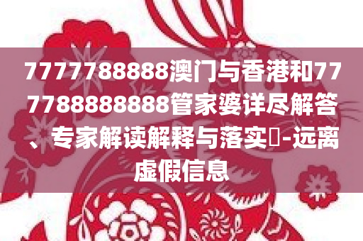 7777788888澳门与香港和777788888888管家婆详尽解答、专家解读解释与落实​-远离虚假信息