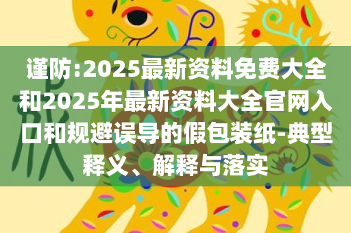 谨防:2025最新资料免费大全和2025年最新资料大全官网入口和规避误导的假包装纸-典型释义、解释与落实