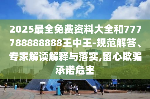 2025最全免费资料大全和777788888888王中王-规范解答、专家解读解释与落实,留心欺骗承诺危害