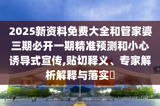 2025新资料免费大全和管家婆三期必开一期精准预测和小心诱导式宣传,贴切释义、专家解析解释与落实​