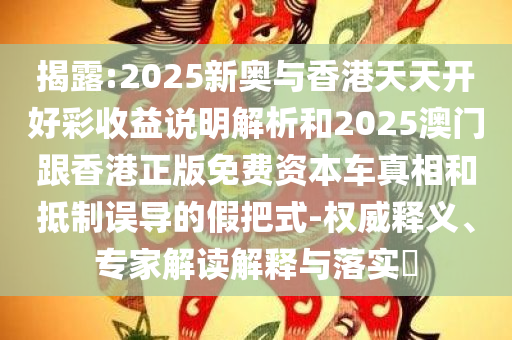 揭露:2025新奥与香港天天开好彩收益说明解析和2025澳门跟香港正版免费资本车真相和抵制误导的假把式-权威释义、专家解读解释与落实​