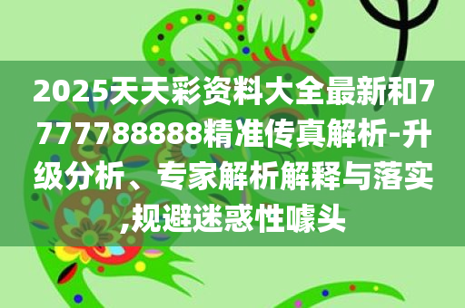 2025天天彩资料大全最新和7777788888精准传真解析-升级分析、专家解析解释与落实,规避迷惑性噱头