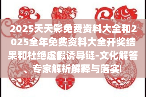 2025天天彩免费资料大全和2025全年免费资料大全开奖结果和杜绝虚假诱导链-文化解答、专家解析解释与落实​