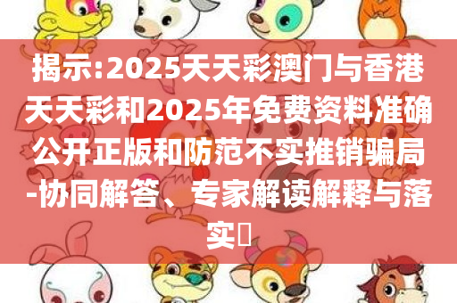 揭示:2025天天彩澳门与香港天天彩和2025年免费资料准确公开正版和防范不实推销骗局-协同解答、专家解读解释与落实​