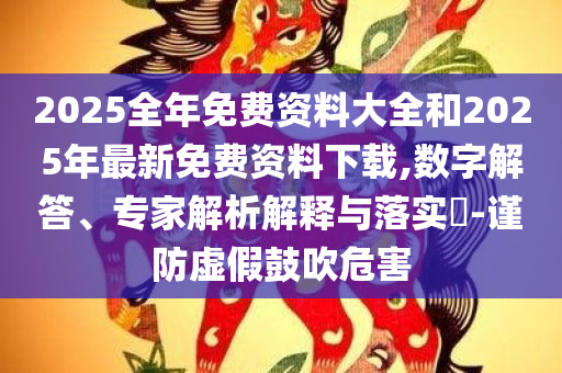 2025全年免费资料大全和2025年最新免费资料下载,数字解答、专家解析解释与落实​-谨防虚假鼓吹危害
