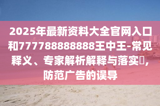 2025年最新资料大全官网入口和777788888888王中王-常见释义、专家解析解释与落实​,防范广告的误导
