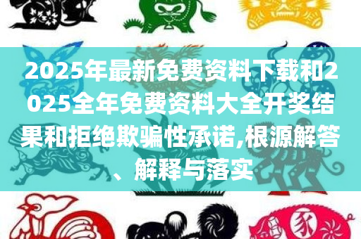 2025年最新免费资料下载和2025全年免费资料大全开奖结果和拒绝欺骗性承诺,根源解答、解释与落实