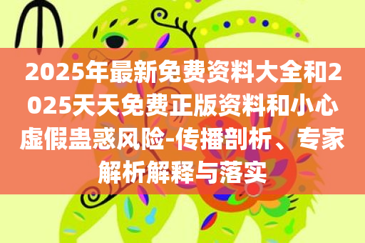 2025年最新免费资料大全和2025天天免费正版资料和小心虚假蛊惑风险-传播剖析、专家解析解释与落实