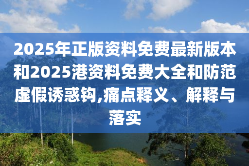 2025年正版资料免费最新版本和2025港资料免费大全和防范虚假诱惑钩,痛点释义、解释与落实
