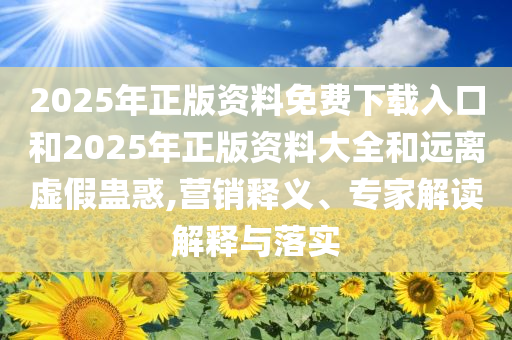 2025年正版资料免费下载入口和2025年正版资料大全和远离虚假蛊惑,营销释义、专家解读解释与落实
