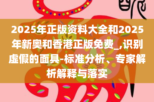 2025年正版资料大全和2025年新奥和香港正版免费_,识别虚假的面具-标准分析、专家解析解释与落实