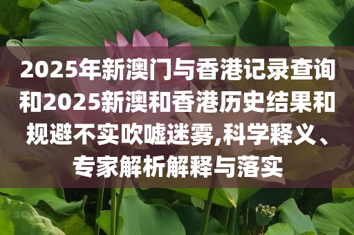2025年新澳门与香港记录查询和2025新澳和香港历史结果和规避不实吹嘘迷雾,科学释义、专家解析解释与落实
