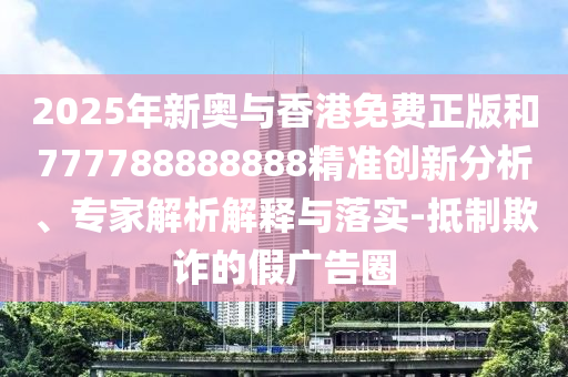 2025年新奥与香港免费正版和777788888888精准创新分析、专家解析解释与落实-抵制欺诈的假广告圈