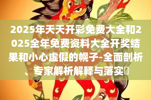2025年天天开彩免费大全和2025全年免费资料大全开奖结果和小心虚假的幌子-全面剖析、专家解析解释与落实​