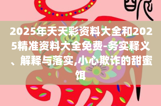 2025年天天彩资料大全和2025精准资料大全免费-务实释义、解释与落实,小心欺诈的甜蜜饵
