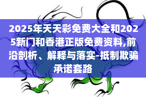 2025年天天彩免费大全和2025新门和香港正版免费资料,前沿剖析、解释与落实-抵制欺骗承诺套路