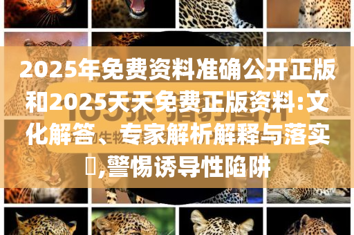 2025年免费资料准确公开正版和2025天天免费正版资料:文化解答、专家解析解释与落实​,警惕诱导性陷阱