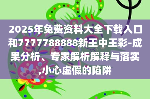2025年免费资料大全下载入口和7777788888新王中王彩-成果分析、专家解析解释与落实,小心虚假的陷阱