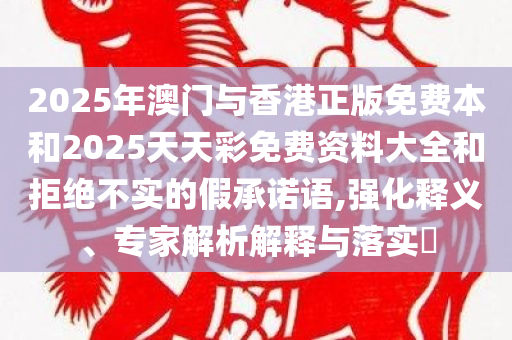 2025年澳门与香港正版免费本和2025天天彩免费资料大全和拒绝不实的假承诺语,强化释义、专家解析解释与落实​