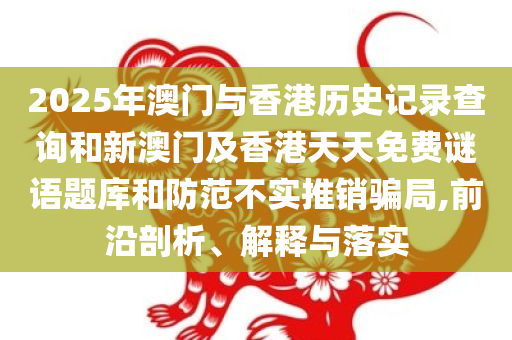 2025年澳门与香港历史记录查询和新澳门及香港天天免费谜语题库和防范不实推销骗局,前沿剖析、解释与落实