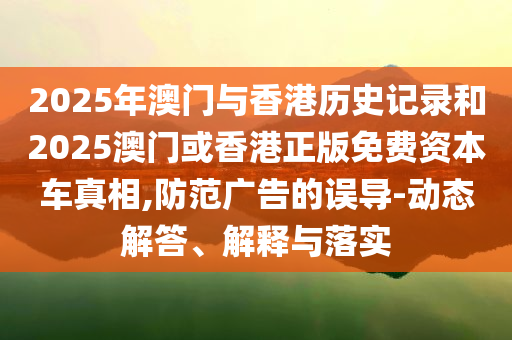 2025年澳门与香港历史记录和2025澳门或香港正版免费资本车真相,防范广告的误导-动态解答、解释与落实