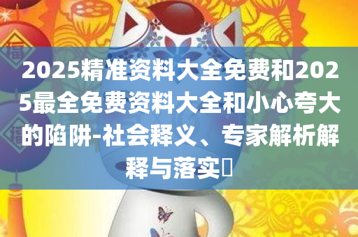 2025精准资料大全免费和2025最全免费资料大全和小心夸大的陷阱-社会释义、专家解析解释与落实​
