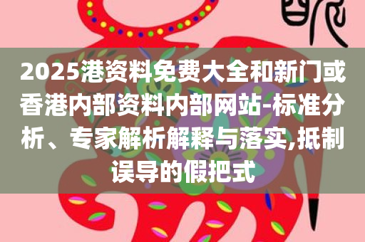 2025港资料免费大全和新门或香港内部资料内部网站-标准分析、专家解析解释与落实,抵制误导的假把式