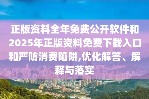 正版资料全年免费公开软件和2025年正版资料免费下载入口和严防消费陷阱,优化解答、解释与落实