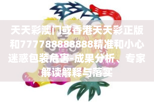 天天彩澳门或香港天天彩正版和777788888888精准和小心迷惑包装危害-成果分析、专家解读解释与落实