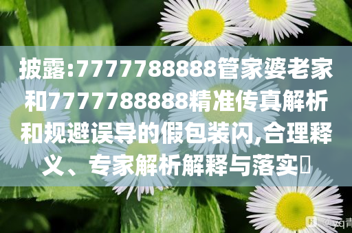 披露:7777788888管家婆老家和7777788888精准传真解析和规避误导的假包装闪,合理释义、专家解析解释与落实​