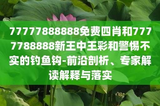 77777888888免费四肖和7777788888新王中王彩和警惕不实的钓鱼钩-前沿剖析、专家解读解释与落实