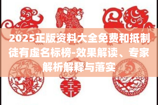 2025正版资料大全免费和抵制徒有虚名标榜-效果解读、专家解析解释与落实