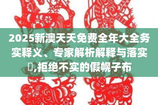 2025新澳天天免费全年大全务实释义、专家解析解释与落实​,拒绝不实的假幌子布
