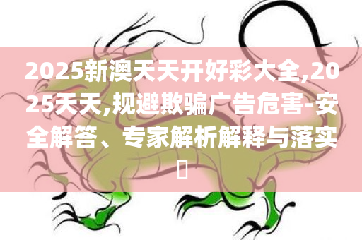 2025新澳天天开好彩大全,2025天天,规避欺骗广告危害-安全解答、专家解析解释与落实​
