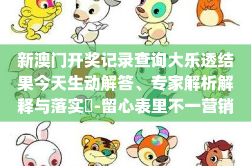 新澳门开奖记录查询大乐透结果今天生动解答、专家解析解释与落实​-留心表里不一营销
