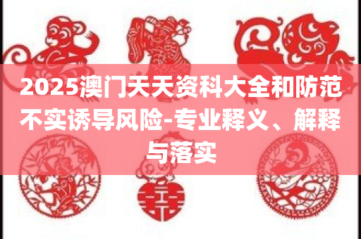 2025澳门天天资科大全和防范不实诱导风险-专业释义、解释与落实