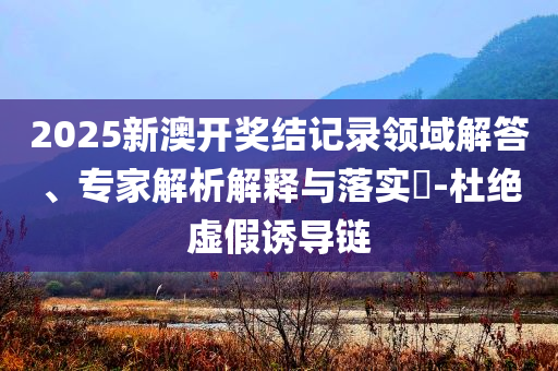 2025新澳开奖结记录领域解答、专家解析解释与落实​-杜绝虚假诱导链