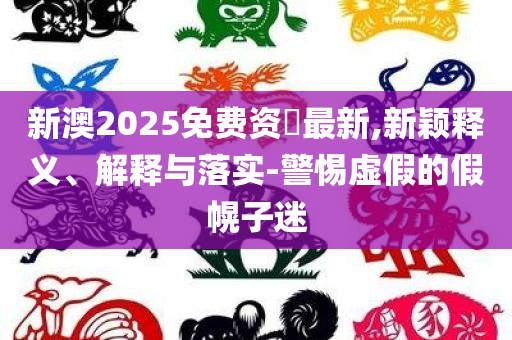 新澳2025免费资枓最新,新颖释义、解释与落实-警惕虚假的假幌子迷