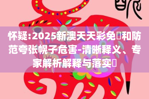 怀疑:2025新澳天天彩免費和防范夸张幌子危害-清晰释义、专家解析解释与落实​