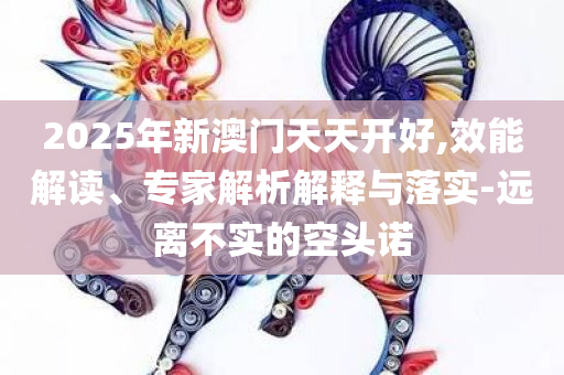 2025年新澳门天天开好,效能解读、专家解析解释与落实-远离不实的空头诺