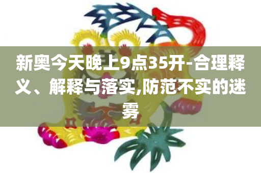 新奥今天晚上9点35开-合理释义、解释与落实,防范不实的迷雾