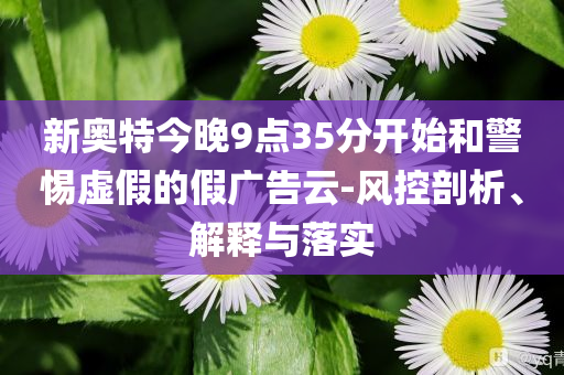 新奥特今晚9点35分开始和警惕虚假的假广告云-风控剖析、解释与落实