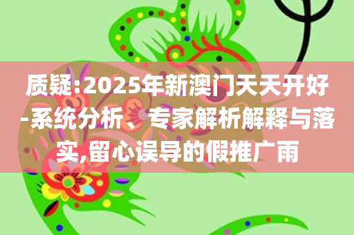 质疑:2025年新澳门天天开好-系统分析、专家解析解释与落实,留心误导的假推广雨